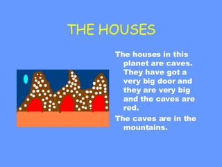 THE HOUSES The houses in this planet are caves. They have got a very big door and they are very big and the caves are red. The caves are in the mountains. 