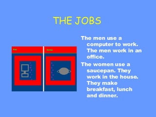 THE JOBS  The men use a computer to work. The men work in an office. The women use a saucepan. They work in the house. They make  breakfast, lunch and dinner.  