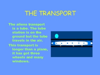 THE TRANSPORT The aliens transport is a tube. The tube station is on the ground but the tube travels in the air. This transport is longer than a plane, it has got three wheels and many windows. 