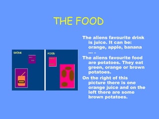 THE FOOD  The aliens favourite drink is juice. It can be: orange, apple, banana ... .  The aliens favourite food are potatoes. They eat green, orange or brown potatoes. On the right of this picture there is one orange juice and on the left there are some brown potatoes. 