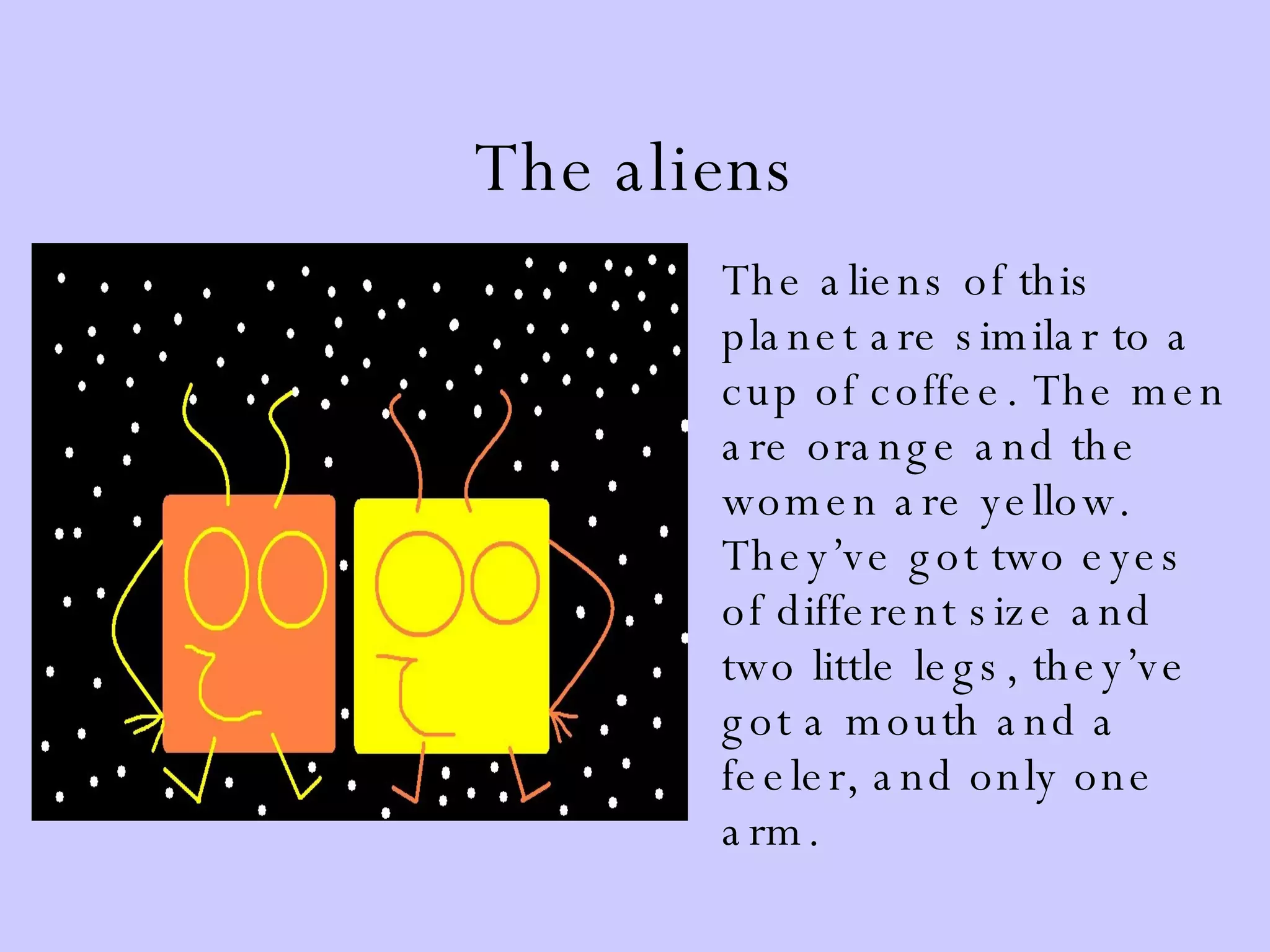 The aliens The aliens of this planet are similar to a cup of coffee. The men are orange and the women are yellow. They’ve got two eyes of different size and two little legs, they’ve got a mouth and a feeler, and only one arm. 