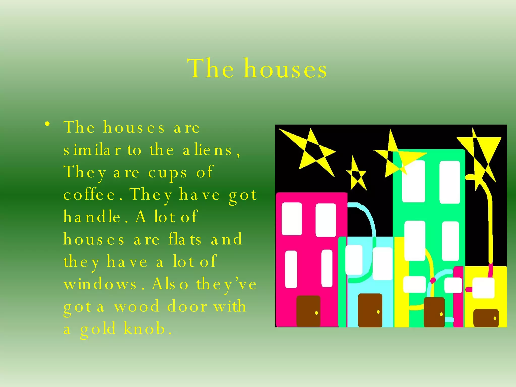The houses The houses are similar to the aliens, They are cups of coffee. They have got handle. A lot of houses are flats and they have a lot of windows. Also they’ve got a wood door with a gold knob. 