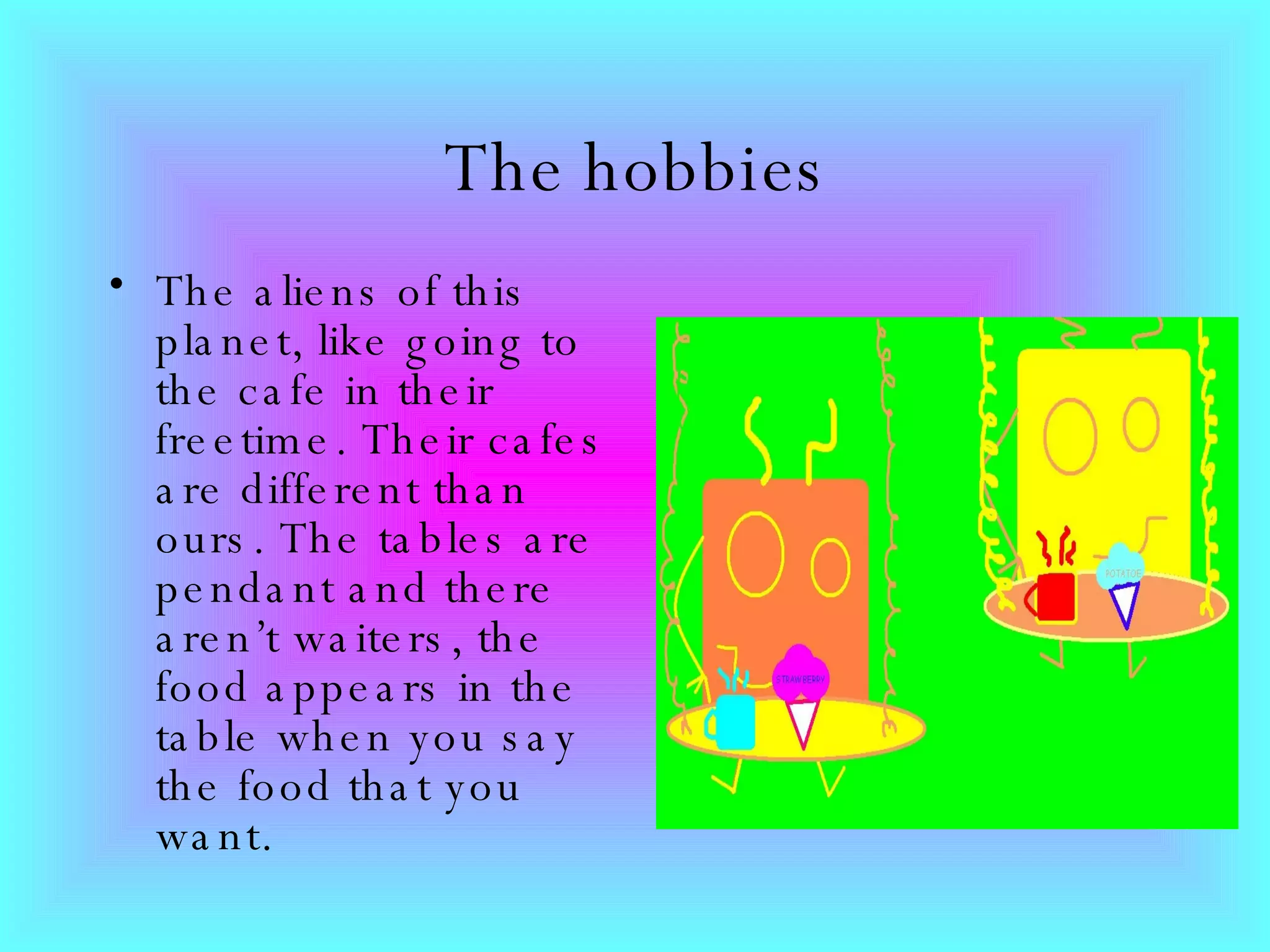 The hobbies The aliens of this planet, like going to the cafe in their freetime. Their cafes are different than ours. The tables are pendant and there aren’t waiters, the food appears in the table when you say the food that you want.   