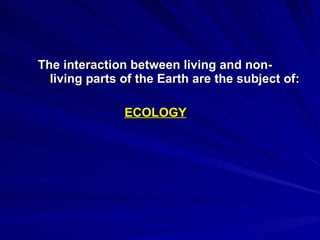 The interaction between living and non-living parts of the Earth are the subject of: ECOLOGY 