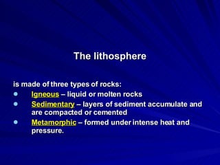 The lithosphere is made of three types of rocks: Igneous  – liquid or molten rocks Sedimentary  – layers of sediment accumulate and are compacted or cemented Metamorphic  – formed under intense heat and pressure. 