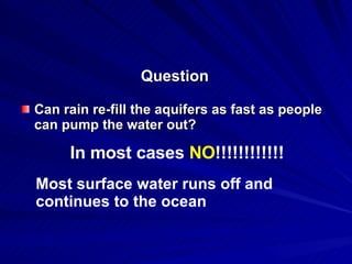 Question Can rain re-fill the aquifers as fast as people can pump the water out? In most cases  NO !!!!!!!!!!!! Most surface water runs off and continues to the ocean 