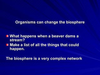 Organisms can change the biosphere What happens when a beaver dams a stream? Make a list of all the things that could happen. The biosphere is a very complex network 