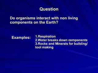 Question Do organisms interact with non living components on the Earth? Examples: 1.Respiration 2.Water breaks down components 3.Rocks and Minerals for building/ tool making 
