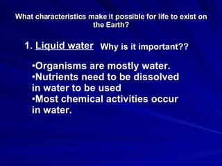 What characteristics make it possible for life to exist on the Earth? 1.  Liquid water Why is it important?? Organisms are mostly water. Nutrients need to be dissolved in water to be used Most chemical activities occur in water. 