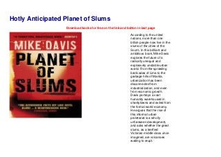 Hotly Anticipated Planet of Slums
Download books for free on the link and button in last page
According to the united
nations, more than one
billion people now live in the
slums of the cities of the
South. In this brilliant and
ambitious book, Mike Davis
explores the future of a
radically unequal and
explosively unstable urban
world. From the sprawling
barricadas of Lima to the
garbage hills of Manila,
urbanization has been
disconnected from
industrialization, and even
from economic growth.
Davis portrays a vast
humanity warehoused in
shantytowns and exiled from
the formal world economy.
He argues that the rise of
this informal urban
proletariat is a wholly
unforeseen development,
and asks whether the great
slums, as a terrified
Victorian middle class once
imagined, are volcanoes
waiting to erupt.
 