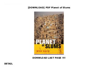 [DOWNLOAD] PDF Planet of Slums
DONWLOAD LAST PAGE !!!!
DETAIL
Download here : https://msc.realfiedbook.com/?book=1844670228 Audiobook Planet of Slums Free download Mike Davis charts the expected global urbanization explosion over the next 30 years and points out that outside China most of the rest of the world's urban growth will be without industrialization or development, rather a 'peverse' urban boom in spite of stagnant or negative urban economic growth.
 