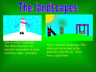 The landscapes This is winter   landscape .   T he aliens become very satisfied when there is snow. And  they make  snowmen  This is sum m er landscape . T he aliens go out to play  in  the par k.they  tak e  the air .  The y have a good time . 