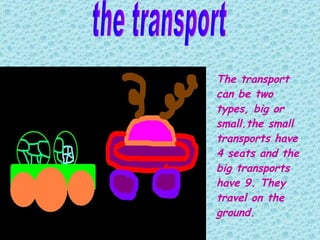 the transport The transport can be two types ,  big or  s mall. the  small  transports have  4  seats  and the big  transports  have  9 . They travel on the ground.   