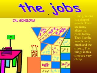 . the jobs Lime gonilona is a shop of  sweets . There are many aliens that come to  buy.  They like  the  sweets   very much  and the  snaks ... The things in this shop are very cheap.  