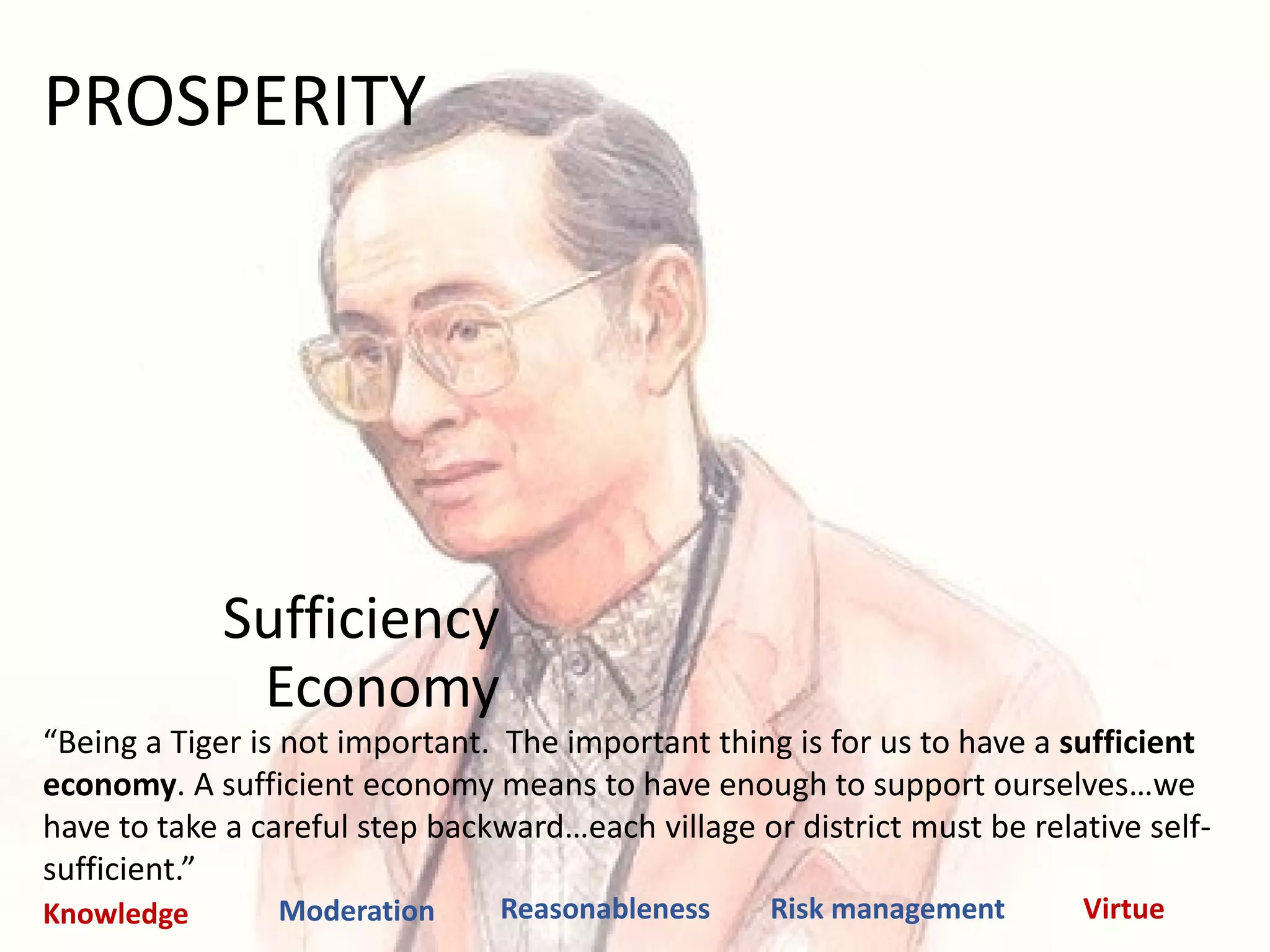 Sufficiency
Economy
“Being a Tiger is not important. The important thing is for us to have a sufficient
economy. A sufficient economy means to have enough to support ourselves…we
have to take a careful step backward…each village or district must be relative self-
sufficient.”
Moderation Reasonableness Risk management VirtueKnowledge
PROSPERITY
 