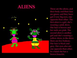 ALIEN S These are the aliens, and their body and their face are green, and they have got 2 very big eyes, one opposite than other. The first alien is a girl, she’s wearing a pink dress. Her hair is brown and her nails are pink. The second alien is another girl and she’s wearing a yellow dress, in the dress there are five buttons. Her hair is black and grey. Her eyes also are one opposite than other. In a hand she has a brown bracelet.  