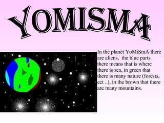 YoMiSmA In the planet YoMiSmA there are aliens,  the blue parts there means that is where there is sea, in green that there is many nature (forests,   ect .. ) , in the  brown  that there are many mountains . 