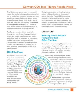 3
Provide donors, sponsors, and investors with
measurable results, including carbon credits, which
can be tracked and monitored online at any time,
including by means of advanced remote sensing
land surface data, Google Earth project coordi-
nates, and video clips. Our partner, the Institute
of Environmental Security, is a pioneer in
using remote sensing monitoring techniques to
promote conservation of ecological assets.
Reinforce a paradigm shift in sustainable
development and climate change politics that
encourages people, organizations, and nations
around the world to cooperate on meeting the
needs of the present generation without
compromising the ability of future generations
to meet their own needs — and to do so, as
living systems in alignment with nature, so all
life will flourish.
2008 Pilot Phase
Planet2025 Communities and
its partners have identified
pilot project areas and local
communities in Ethiopia,
Haiti, the Philippines,
and Honduras. Our goal
is to plant a combined
total of 12 million trees,
removing 300,000 tons
of CO2 from the
atmosphere and
generating sustainable
livelihoods for over
45,000 families.
During implementation of the pilot projects,
actions will be undertaken to develop and
activate the online Planet2025 Communities
Exchange — which shall be used to match
local communities with donors, sponsors, and
investors internationally — to facilitate capacity
building efforts through education, training, and
e-learning as part of a franchise strategy.
Offsets4Life™
Reducing Your Lifestyle’s
Footprint Is Best —
Offset The Rest
Humanity is now consuming 30 percent more
resources than the planet is able to regenerate
annually. Unless we change our development
trajectory, humanity will need the equivalent
of two planets by the year 2050.
Our current development path and the
implicit ecological debt that will be
accumulated will not be sustainable.
All inhabitants of the planet have
a shared interest in ensuring
that the economic, environ-
mental, and human risks
associated with humanity’s
current Ecological Footprint
are pro-actively managed.
Offsets4Life™ represents a
voluntary mechanism permitting
people and organizations to catalyze
tree planting around the globe.
Convert CO2 Into Things People Need
www.planet2025.net
 