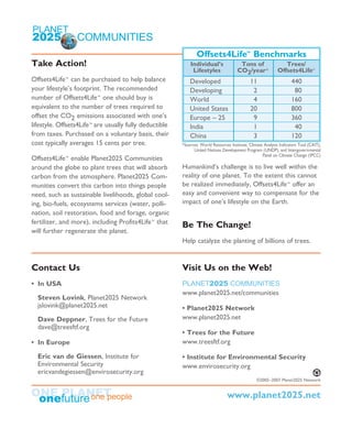 Take Action!
Offsets4Life™ can be purchased to help balance
your lifestyle’s footprint. The recommended
number of Offsets4Life™ one should buy is
equivalent to the number of trees required to
offset the CO2 emissions associated with one’s
lifestyle. Offsets4Life™ are usually fully deductible
from taxes. Purchased on a voluntary basis, their
cost typically averages 15 cents per tree.
Offsets4Life™ enable Planet2025 Communities
around the globe to plant trees that will absorb
carbon from the atmosphere. Planet2025 Com-
munities convert this carbon into things people
need, such as sustainable livelihoods, global cool-
ing, bio-fuels, ecosystems services (water, polli-
nation, soil restoration, food and forage, organic
fertilizer, and more), including Profits4Life™ that
will further regenerate the planet.
Humankind’s challenge is to live well within the
reality of one planet. To the extent this cannot
be realized immediately, Offsets4Life™ offer an
easy and convenient way to compensate for the
impact of one’s lifestyle on the Earth.
Be The Change!
Help catalyze the planting of billions of trees.
Contact Us
• In USA
Steven Lovink, Planet2025 Network
jslovink@planet2025.net
Dave Deppner, Trees for the Future
dave@treesftf.org
• In Europe
Eric van de Giessen, Institute for
Environmental Security
ericvandegiessen@envirosecurity.org
Visit Us on the Web!
PLANET2025 COMMUNITIES
www.planet2025.net/communities
• Planet2025 Network
www.planet2025.net
• Trees for the Future
www.treesftf.org
• Institute for Environmental Security
www.envirosecurity.org
Offsets4Life™
Benchmarks
Individual’s Tons of Trees/
Lifestyles CO2/year* Offsets4Life™
Developed 11 440
Developing 2 80
World 4 160
United States 20 800
Europe – 25 9 360
India 1 40
China 3 120
©2005–2007 Planet2025 Network ©2005–2007 Planet2025 Network
www.planet2025.net
*Sources: World Resources Institute, Climate Analysis Indicators Tool (CAIT),
United Nations Development Program (UNDP), and Intergovernmental
Panel on Climate Change (IPCC)
 