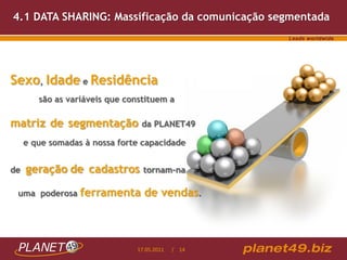 4.1 DATA SHARING: Massificação da comunicação segmentada




Sexo, Idade e Residência
        são as variáveis que constituem a

matriz de segmentação da PLANET49
     e que somadas à nossa forte capacidade


de   geração de cadastros        tornam-na

 uma poderosa     ferramenta de vendas.



                               17.05.2011   / 14
 