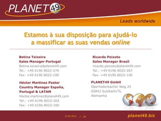 Estamos à sua disposição para ajudá-lo
    a massificar as suas vendas online

Betina Teixeira                               Ricardo Peixoto
Sales Manager Portugal                        Sales Manager Brasil
Betina.teixeira@planet49.com                  ricardo.peixoto@planet49.com
Tel.: +49 6196 8022-276                       Tel.: +49 6196 8022-267
Fax: +49 6196 8022-100                        Fax: +49 6196 8022-100

Héctor Martínez Pastor                        PLANET49 GmbH
Country Manager España,                       Oberliederbacher Weg 25
Portugal & LATAM                              65843 Sulzbach/Ts.
Hector.martinez@planet49.com                  Alemanha
Tel.: +49 6196 8022-265
Fax: +49 6196 8022-100


                          17.05.2011   / 24
 