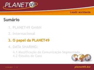Sumário
   1. PLANET49 GmbH
   2. Internacional
   3. O papel da PLANET49
   4. DATA SHARING:
             4.1 Massificação da Comunicação Segmentada
             4.2 Estudos de Caso


17.05.2011    / 6
 