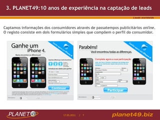 3. PLANET49:10 anos de experiência na captação de leads


Captamos informações dos consumidores através de passatempos publicitários online.
O registo consiste em dois formulários simples que compõem o perfil do consumidor.




                                17.05.2011   / 7
 