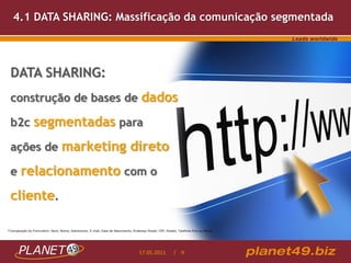 4.1 DATA SHARING: Massificação da comunicação segmentada




 DATA SHARING:
 construção de bases de dados

 b2c segmentadas para

 ações de marketing direto

 e relacionamento com o

 cliente.

*Composição do Formulário: Sexo, Nome, Sobrenome, E-mail, Data de Nascimento, Endereço Postal, CEP, Estado, Telefone Fixo ou Móvel.




                                                                                   17.05.2011            / 9
 