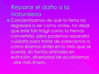  Concientizarnos de que la tierra no
regresara a ser como antes, no dejar
que este tan frágil como la hemos
convertido, pero podemos repararla
cuidarla para tratar de parecernos a
como éramos antes en lo más que se
pueda, sin tantos animales en
extinción, diversidad de ecosistemas
, aire más limpio.
 