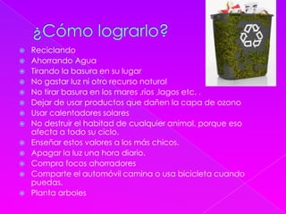  Reciclando
 Ahorrando Agua
 Tirando la basura en su lugar
 No gastar luz ni otro recurso natural
 No tirar basura en los mares ,ríos ,lagos etc. .
 Dejar de usar productos que dañen la capa de ozono
 Usar calentadores solares
 No destruir el habitad de cualquier animal, porque eso
afecta a todo su ciclo.
 Enseñar estos valores a los más chicos.
 Apagar la luz una hora diario.
 Compra focos ahorradores
 Comparte el automóvil camina o usa bicicleta cuando
puedas.
 Planta arboles
 