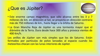 ¿Que es Júpiter?
• Este enorme campo magnético, que sólo alcanza entre los 3 y 7
millones de km. en dirección al Sol, se proyecta en dirección contraria
más de 750 millones de km., hasta llegar a la órbita de Saturno.
• La Gran Mancha Roja de Júpiter es una tormenta mayor que el
diámetro de la Terra. Dura desde hace 300 años y provoca vientos de
400 Km/h.
Los anillos de Júpiter son más simples que los de Saturno. Están
formados por partículas de polvo lanzadas al espacio cuando los
meteoritos chocan con las lunas interiores de Júpiter.