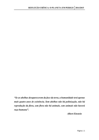 REFLEXÃO CRÍTICA: O PLANETA EM PERIGO 2014/2015
Página | 1
“Se as abelhas desaparecerem da face da terra, a humanidade terá apenas
mais quatro anos de existência. Sem abelhas não há polinização, não há
reprodução da flora, sem flora não há animais, sem animais não haverá
raça humana”.
Albert Einstein
 