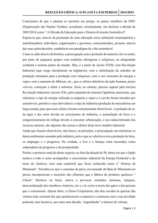 REFLEXÃO CRÍTICA: O PLANETA EM PERIGO 2014/2015
Página | 2
Conscientes de que o planeta se encontra em perigo, os países membros da ONU
(Organização das Nações Unidas), acordaram, recentemente, em declarar a década de
2005/2014 como “ A Década da Educação para o Desenvolvimento Sustentável”.
Espera-se que, através da promoção de uma educação socio ambiental emancipatória e
transformadora, indivíduos, organizações e governos, conscientizados, possam, através
das suas ações/decisões, estabelecer um paradigma de vida sustentável.
Como se sabe através da história, a preocupação com a proteção da natureza, fez-se sentir,
por parte de pequenos grupos com tradições aborígenes e religiosas, na antiguidade
ocidental e noutras partes do mundo. Mas, é a partir do século XVIII, com Revolução
Industrial (que surge inicialmente na Inglaterra), com a substituição de métodos de
produção artesanais para a produção com máquinas, com o uso crescente da energia a
vapor, com o aumento de fábricas, etc., que os efeitos deletérios da ação humana, pouco
visíveis, começam a afetar a natureza. Seria, no entanto, preciso esperar pela terceira
Revolução Industrial, (século XX), pela expansão do sistema Capitalista americano, que
substituiu o tipo de energia utilizada (a máquina a vapor e o carvão foram trocados por
automóveis, petróleo e seus derivados) e o tipo de indústria (produção de mercadorias em
larga escala), para que esses efeitos fossem correntemente observáveis. A poluição do ar,
da água e dos solos devido ao crescimento da indústria, a acumulação de lixos e o
congestionamento de tráfego devido à crescente urbanização, o uso indiscriminado dos
recursos naturais, são algumas das causas e efeitos deste novo modelo industrial.
Ainda que fossem observáveis, não houve, ao princípio, a preocupação em minimizar os
danos ambientais causados pela indústria, pois o que se valorizava era a produção de bens,
os empregos e o progresso. Na verdade, o lixo e a fumaça eram encarados como
subprodutos do progresso e da prosperidade.
Porém, o primeiro sinal de alerta surgiria, no final da década de 50, altura em que o Japão
tentava a todo o custo acompanhar o crescimento industrial da Europa Ocidental e do
norte da América, com uma catástrofe que ficou conhecida como a” Doença de
Minamata”. Percebeu-se que o consumo de peixe envenenado da Baía de Minamata (os
peixes incorporavam o mercúrio dos efluentes que a fábrica de produtos químicos “
Chisso“ libertava na baía), estava a provocar estranhos sintomas, (ataques,
descoordenação dos membros, tremores, etc.), e às vezes a morte dos gatos e das pessoas
que o consumiam. Apesar disto, a Chisso Corporation, não deu ouvidos às queixas das
vítimas (não existiam leis que penalizassem a empresa) e continuou com a sua atividade
poluente, mas lucrativa, por mais uma década, “engordando” o número de vítimas.
 