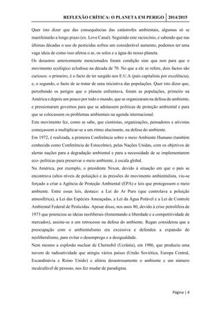 REFLEXÃO CRÍTICA: O PLANETA EM PERIGO 2014/2015
Página | 4
Quer isto dizer que das consequências das catástrofes ambientais, algumas só se
manifestarão a longo prazo (ex. Love Canal). Seguindo este raciocínio, e sabendo que nas
últimas décadas o uso de pesticidas sofreu um considerável aumento, podemos ter uma
vaga ideia de como isso afetou o ar, os solos e a água do nosso planeta.
Os desastres anteriormente mencionados foram condição sine qua non para que o
movimento ecológico eclodisse na década de 70. No que a ele se refere, dois factos são
curiosos: o primeiro, é o facto de ter surgido nos E.U.A (país capitalista por excelência),
e, o segundo, o facto de se tratar de uma iniciativa das populações. Quer isto dizer que,
percebendo os perigos que o planeta enfrentava, foram as populações, primeiro na
América e depois um pouco por todo o mundo, que se organizaram na defesa do ambiente,
e pressionaram governos para que se adotassem politicas de proteção ambiental e para
que se colocassem os problemas ambientais na agenda internacional.
Este movimento fez, como se sabe, que cientistas, organizações, pensadores e ativistas
começassem a multiplicar-se a um ritmo alucinante, na defesa do ambiente.
Em 1972, é realizada, a primeira Conferência sobre o meio Ambiente Humano (também
conhecida como Conferência de Estocolmo), pelas Nações Unidas, com os objetivos de
alertar nações para a degradação ambiental e para a necessidade de se implementarem
eco- políticas para preservar o meio ambiente, à escala global.
Na América, por exemplo, o presidente Nixon, devido à situação em que o país se
encontrava (altos níveis de poluição) e às pressões do movimento ambientalista, viu-se
forçado a criar a Agência de Proteção Ambiental (EPA) e leis que protegessem o meio
ambiente. Entre essas leis, destaco: a Lei do Ar Puro (que controlava a poluição
atmosférica), a Lei das Espécies Ameaçadas, a Lei da Água Potável e a Lei de Controle
Ambiental Federal de Pesticidas. Apesar disso, nos anos 80, devido à crise petrolífera de
1973 que potenciou as ideias neoliberais (fomentando a liberdade e a competitividade de
mercados), assiste-se a um retrocesso na defesa do ambiente. Regan considerou que a
preocupação com o ambientalismo era excessiva e defendeu a expansão do
neoliberalismo, para evitar o desemprego e a desigualdade.
Nem mesmo a explosão nuclear de Chernobil (Ucrânia), em 1986, que produziu uma
nuvem de radioatividade que atingiu vários países (União Soviética, Europa Central,
Escandinávia e Reino Unido) e afetou desastrosamente o ambiente e um número
incalculável de pessoas, nos fez mudar de paradigma.
 