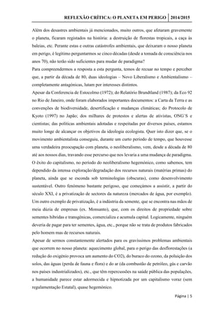 REFLEXÃO CRÍTICA: O PLANETA EM PERIGO 2014/2015
Página | 5
Além dos desastres ambientais já mencionados, muito outros, que afetaram gravemente
o planeta, ficaram registados na história: a destruição de florestas tropicais, a caça às
baleias, etc. Perante estas e outras catástrofes ambientais, que deixaram o nosso planeta
em perigo, é legítimo perguntarmos se cinco décadas (desde a tomada de consciência nos
anos 70), não terão sido suficientes para mudar de paradigma?
Para compreendermos a resposta a esta pergunta, temos de recuar no tempo e perceber
que, a partir da década de 80, duas ideologias – Novo Liberalismo e Ambientalismo –
completamente antagónicas, lutam por interesses distintos.
Apesar da Conferencia de Estocolmo (1972); do Relatório Brundtland (1987); da Eco 92
no Rio de Janeiro, onde foram elaborados importantes documentos: a Carta da Terra e as
convenções de biodiversidade, desertificação e mudanças climáticas; do Protocolo de
Kyoto (1997) no Japão; dos milhares de protestos e alertas de ativistas, ONG`S e
cientistas; das políticas ambientais adotadas e respeitadas por diversos países, estamos
muito longe de alcançar os objetivos da ideologia ecologista. Quer isto dizer que, se o
movimento ambientalista conseguiu, durante um curto período de tempo, que houvesse
uma verdadeira preocupação com planeta, o neoliberalismo, vem, desde a década de 80
até aos nossos dias, travando esse percurso que nos levaria a uma mudança de paradigma.
O êxito do capitalismo, no período do neoliberalismo hegemónico, como sabemos, tem
dependido da intensa exploração/degradação dos recursos naturais (matérias primas) do
planeta, ainda que se esconda sob terminologias (obscuras), como desenvolvimento
sustentável. Outro fenómeno bastante perigoso, que começámos a assistir, a partir do
século XXI, é a privatização de sectores da natureza (mercados de água, por exemplo).
Um outro exemplo de privatização, é a indústria da semente, que se encontra nas mãos de
meia dúzia de empresas (ex. Monsanto), que, com os direitos de propriedade sobre
sementes hibridas e transgénicas, comercializa e acumula capital. Logicamente, ninguém
deveria de pagar para ter sementes, água, etc., porque não se trata de produtos fabricados
pelo homem mas de recursos naturais.
Apesar de sermos constantemente alertados para os gravíssimos problemas ambientais
que ocorrem no nosso planeta: aquecimento global, para o perigo das desflorestações (a
redução do oxigénio provoca um aumento do CO2), do buraco do ozono, da poluição dos
solos, das águas (perda de fauna e flora) e do ar (da combustão de petróleo, gás e carvão
nos países industrializados), etc., que têm repercussões na saúde pública das populações,
a humanidade parece estar adormecida e hipnotizada por um capitalismo voraz (sem
regulamentação Estatal), quase hegemónico.
 