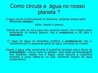 Como circula a  água no nosso  planeta ? A água circula continuamente na Natureza, podendo passar pelos diferentes  estados: sólido  líquido e gasoso.   Devido ao calor do sol a água dos oceanos mares, rios e lagos passa lentamente do estado gasoso, isto é  evapora-se  e vai para a  atmosfera . O vapor de água na atmosfera arrefece e  condensa-se , isto é, transforma-se em pequenas gotas de água, formando as nuvens.  Depois a água volta novamente à superfície terrestre sob a forma de  precipitação  - chuva, neve ou granizo. Uma parte cai directamente nos oceanos, mares rios e lagos, outra escorre à superfície terrestre e outra infiltra-se no solo, formando lençóis de água subterrâneos.  