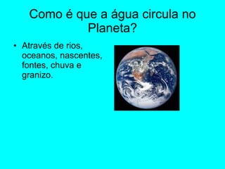 Como é que a água circula no Planeta? Através de rios, oceanos, nascentes, fontes, chuva e granizo. 