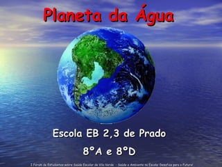 Planeta da Água Escola EB 2,3 de Prado 8ºA e 8ºD I Fórum de Estudantes sobre Saúde Escolar de Vila Verde  - Saúde e Ambiente na Escola: Desafios para o Futuro! 
