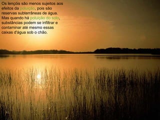 Os lençóis são menos sujeitos aos efeitos da  poluição , pois são reservas subterrâneas de água. Mas quando há  poluição do solo , substâncias podem se infiltrar e contaminar até mesmo essas caixas d'água sob o chão.  