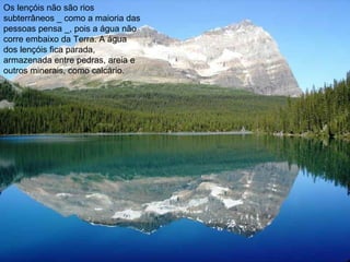 Os lençóis não são rios subterrâneos _ como a maioria das pessoas pensa _, pois a água não corre embaixo da Terra. A água dos lençóis fica parada, armazenada entre pedras, areia e outros minerais, como calcário. 