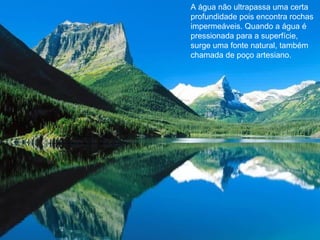 A água não ultrapassa uma certa profundidade pois encontra rochas impermeáveis. Quando a água é pressionada para a superfície, surge uma fonte natural, também chamada de poço artesiano.  