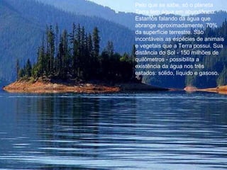 Pelo que se sabe, só o planeta Terra tem água em abundância. Estamos falando da água que abrange aproximadamente, 70% da superfície terrestre. São incontáveis as espécies de animais e vegetais que a Terra possui. Sua distância do Sol - 150 milhões de quilômetros - possibilita a existência da água nos três estados: sólido, líquido e gasoso.  