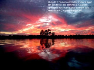 Quando o homem aprendeu a usar a água em seu favor, ele dominou a natureza: aprendeu a plantar, a criar animais para seu sustento, a gerar energia etc. 