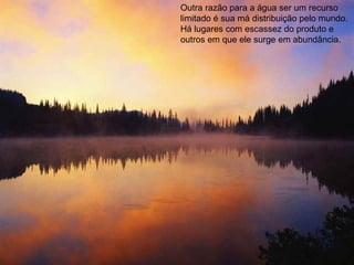 Outra razão para a água ser um recurso limitado é sua má distribuição pelo mundo. Há lugares com escassez do produto e outros em que ele surge em abundância. 