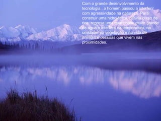 Com o grande desenvolvimento da tecnologia , o homem passou a interferir com agressividade na natureza. Para construir uma hidrelétrica, desvia curso de rios, represa uma quantidade muito grande de água e interfere na temperatura, na umidade, na vegetação e na vida de animais e pessoas que vivem nas proximidades. 