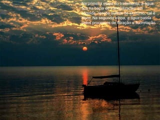 Na primeira etapa do tratamento, a água fica na bacia de tranqüilização; em seguida, recebe sulfato de alumínio, cal e cloro. Na segunda etapa, a água passa pelos processos de filtração e fluoretação. 