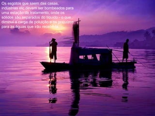 Os esgotos que saem das casas, indústrias etc devem ser bombeados para uma estação de tratamento, onde os sólidos são separados do líquido - o que diminui a carga de poluição e os prejuízos para as águas que irão recebê-la. 