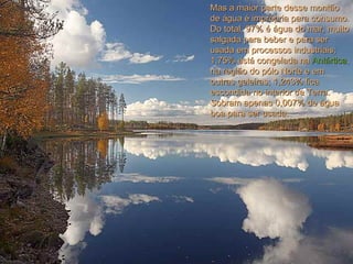 Mas a maior parte desse montão de água é imprópria para consumo. Do total, 97% é água do mar, muito salgada para beber e para ser usada em processos industriais; 1,75% está congelada na  Antártica , na região do pólo Norte e em outras geleiras; 1,243% fica escondida no interior da Terra. Sobram apenas 0,007% de água boa para ser usada.  