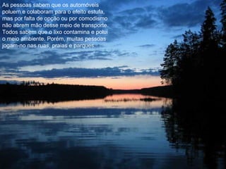 As pessoas sabem que os automóveis poluem e colaboram para o efeito estufa, mas por falta de opção ou por comodismo não abrem mão desse meio de transporte. Todos sabem que o lixo contamina e polui o meio ambiente. Porém, muitas pessoas jogam-no nas ruas, praias e parques. 