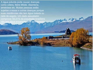 A água poluída pode causar doenças como cólera, febre tifóide, disenteria, amebíase etc. Muitas pessoas estão sujeitas a essas e outras doenças porque suas residências não tem água tratada ou rede de esgoto. Um dado assustador comprova: 55,51% da população brasileira não tem água encanada nem saneamento básico. 